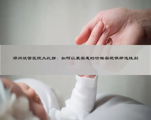 郑州试管医院大比拼：如何以最实惠的价格实现供卵选性别