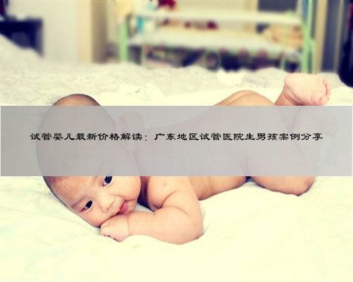 试管婴儿最新价格解读：广东地区试管医院生男孩案例分享