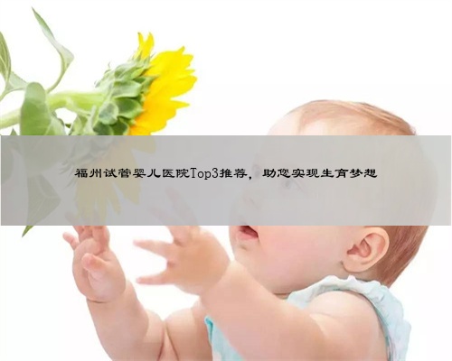 福州试管婴儿医院Top3推荐，助您实现生育梦想