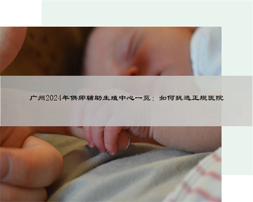 广州2024年供卵辅助生殖中心一览：如何挑选正规医院