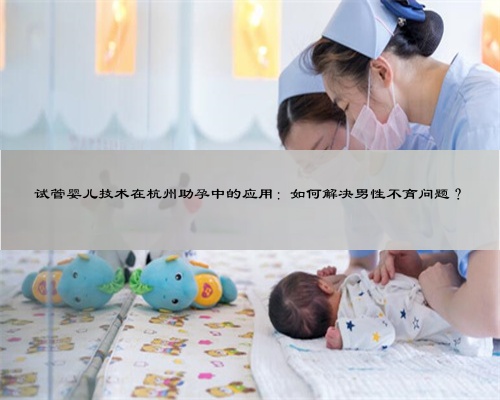 试管婴儿技术在杭州助孕中的应用：如何解决男性不育问题？