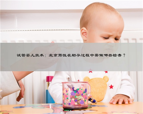 试管婴儿技术：北京男性在助孕过程中需做哪些检查？