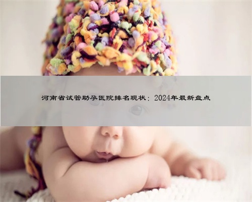 河南省试管助孕医院排名现状：2024年最新盘点
