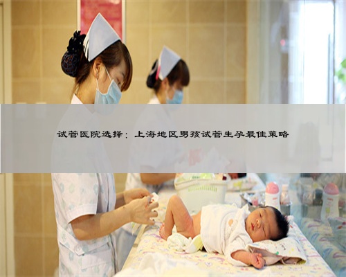 试管医院选择：上海地区男孩试管生孕最佳策略